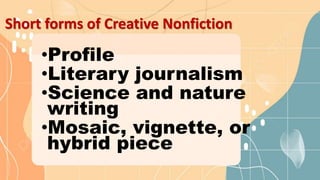 Short forms of Creative Nonfiction
•Profile
•Literary journalism
•Science and nature
writing
•Mosaic, vignette, or
hybrid piece
 