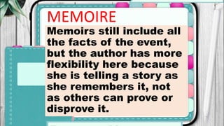 MEMOIRE
Memoirs still include all
the facts of the event,
but the author has more
flexibility here because
she is telling a story as
she remembers it, not
as others can prove or
disprove it.
 