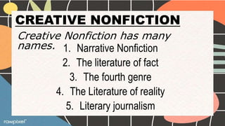 CREATIVE NONFICTION
Creative Nonfiction has many
names. 1. Narrative Nonfiction
2. The literature of fact
3. The fourth genre
4. The Literature of reality
5. Literary journalism
 