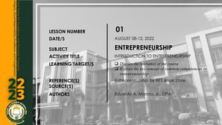 LESSON NUMBER 01
DATE/S AUGUST 08-12, 2022
SUBJECT ENTREPRENEURSHIP
ACTIVITY TITLE INTRODUCTION TO ENTREPRENEURSHIP
LEARNING TARGET/S  Discuss the relevance of the course
 Explain the key concept of common competencies in
entrepreneurship
REFERENCE(S)
SOURCE(S)
Entrepreneurship by REX Book Store
AUTHORS Eduardo A. Morato, Jr., DPA
 