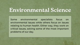 Environmental Science
Some environmental specialists focus on
environmental issues while others focus on issues
relating to human health. Either way, they work on
critical issues, solving some of the most important
problems of our day.
 