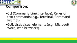 Comparison:
•CLI (Command Line Interface): Relies on
text commands (e.g., Terminal, Command
Prompt).
•GUI: Uses visual elements (e.g., Microsoft
Word, web browsers).
 