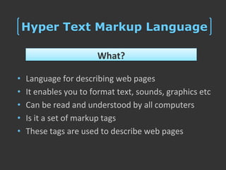 Hyper Text Markup Language

                       What?

•   Language for describing web pages
•   It enables you to format text, sounds, graphics etc
•   Can be read and understood by all computers
•   Is it a set of markup tags
•   These tags are used to describe web pages
 