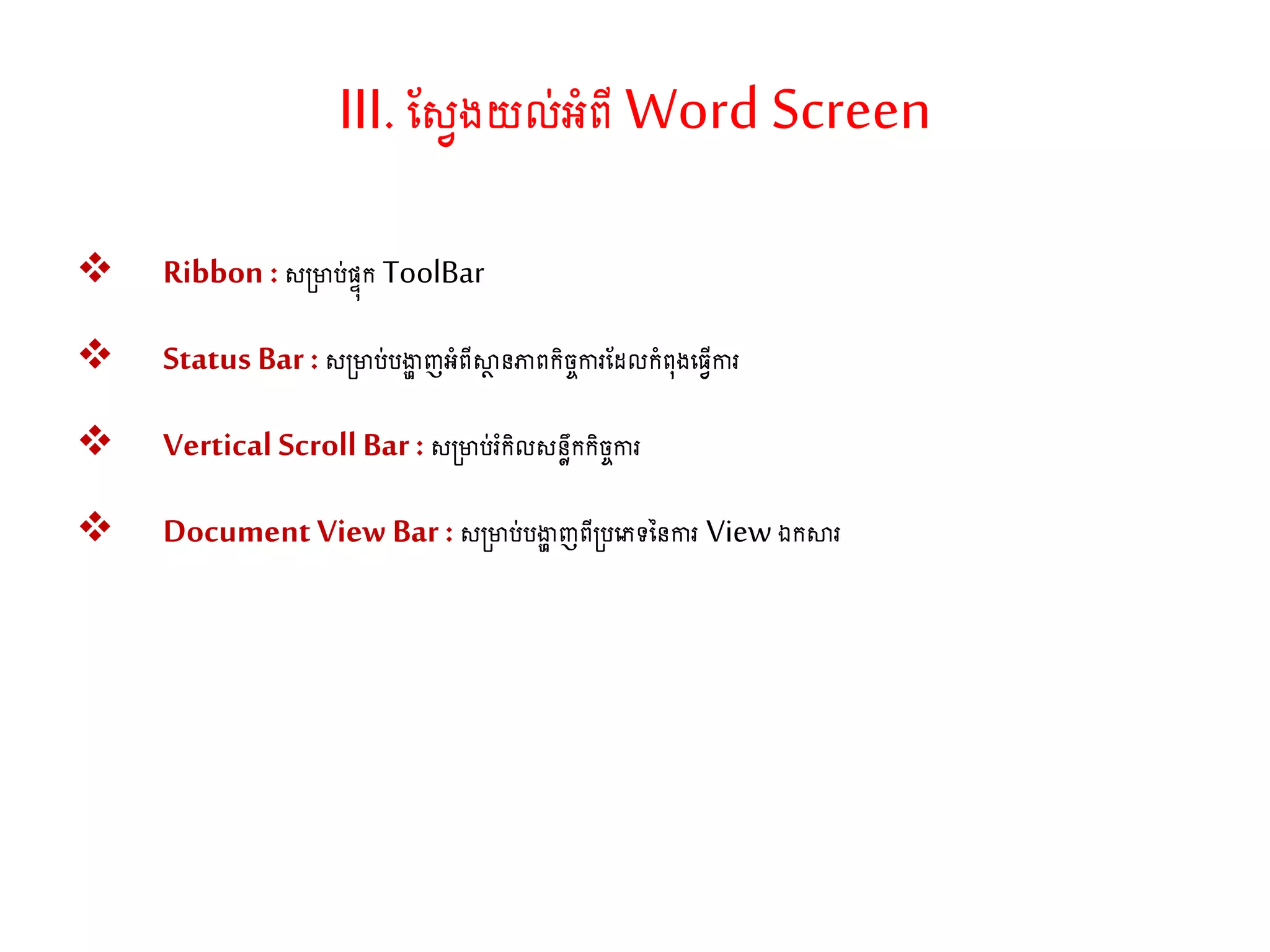 III.ណសវងយល់អាំពីWord Screen
 Ribbon : ស្ារ់សទុក ToolBar
 Status Bar: ស្ារ់រងាា ញអាំពីស្ថា នភាពកិចចការណែលកាំព៊ុងតធវើការ
 Vertical Scroll Bar: ស្ារ់រំកិលសនែឹកកិចចការ
 Document View Bar: ស្ារ់រងាា ញពី្រតភទននការ Viewឯកស្ថរ
 