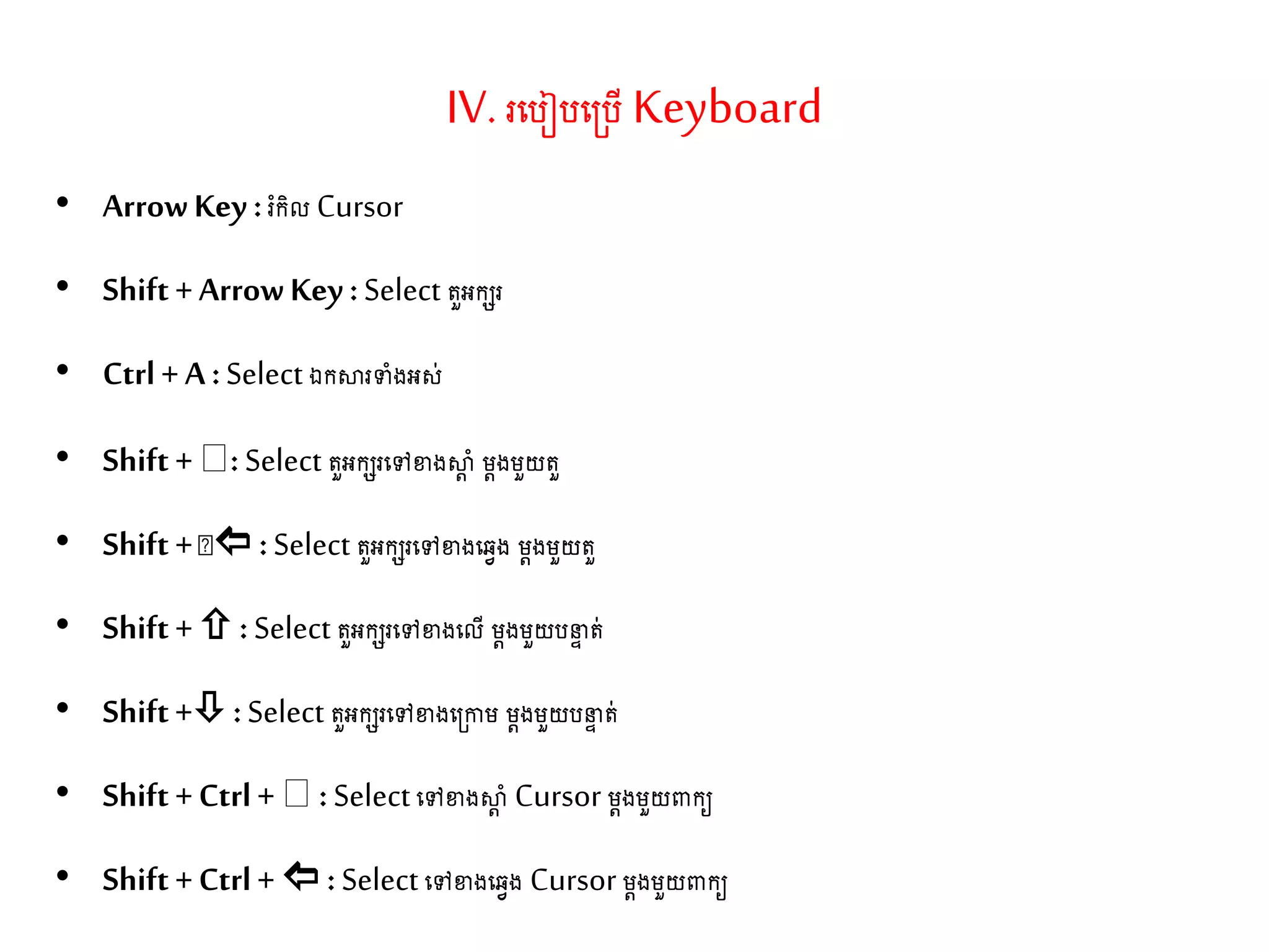 IV. រតរៀរត្រើ Keyboard
• ArrowKey :រំកិល Cursor
• Shift + ArrowKey :Select ួអកេរ
• Ctrl + A :Select ឯកស្ថរទាំងអស់
• Shift + : Select ួអកេរតៅខាងស្ថត ាំ ម្តងម្ួយ ួ
• Shift +  :Select ួអកេរតៅខាងតវវង ម្តងម្ួយ ួ
• Shift + :Select ួអកេរតៅខាងតលើ ម្តងម្ួយរនទ ់
• Shift + :Select ួអកេរតៅខាងត្កាម្ ម្តងម្ួយរនទ ់
• Shift + Ctrl + :Selectតៅខាងស្ថត ាំ Cursor ម្តងម្ួយពាកយ
• Shift + Ctrl + : Select តៅខាងតវវង Cursor ម្តងម្ួយពាកយ
 
