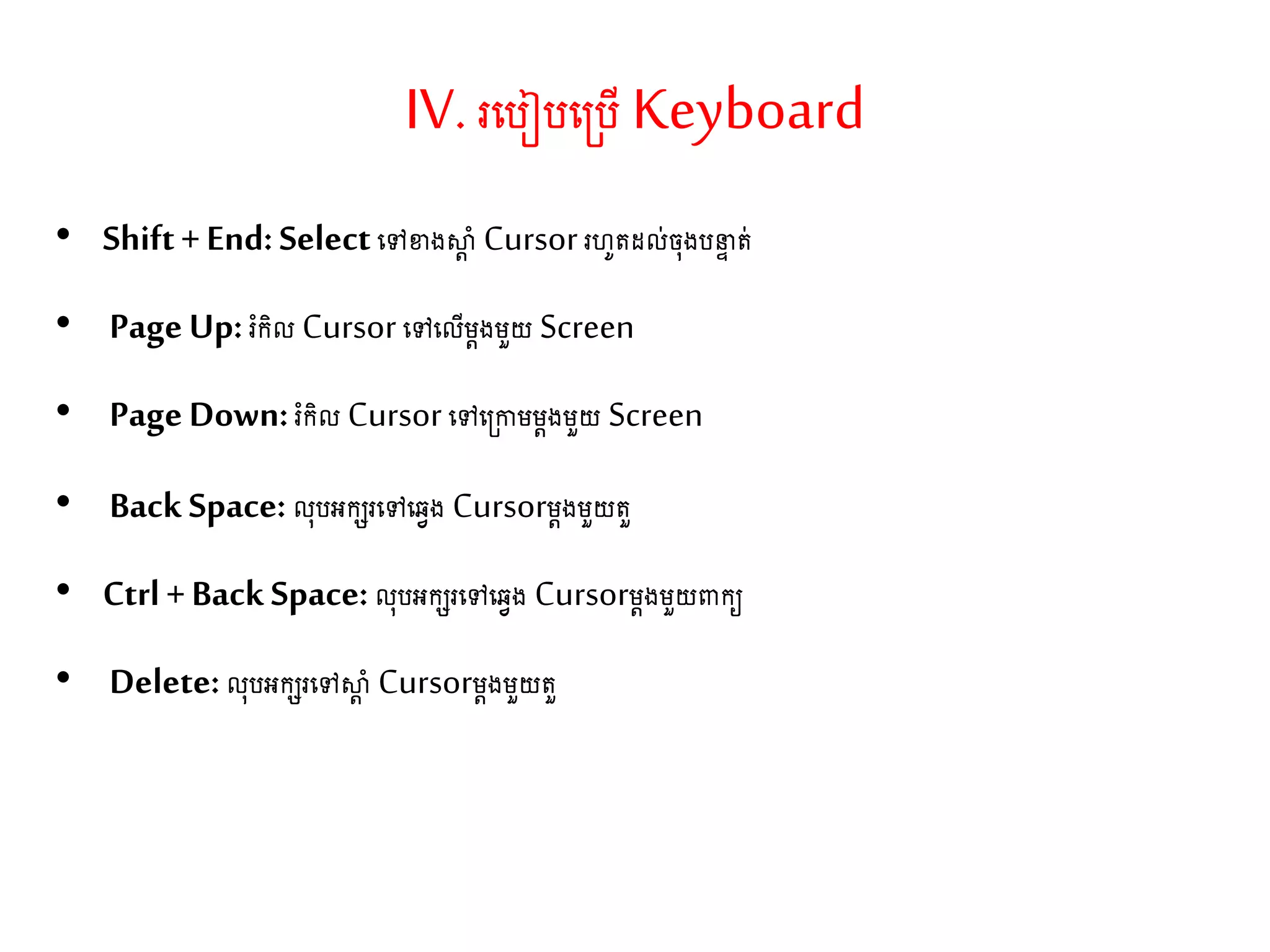 IV. រតរៀរត្រើKeyboard
• Shift+End:Selectតៅខាងស្ថត ាំ Cursorរហូ ែល់ច៊ុងរនទ ់
• PageUp: រំកិល Cursorតៅតលើម្តងម្ួយ Screen
• PageDown:រំកិល Cursorតៅត្កាម្ម្តងម្ួយ Screen
• BackSpace: ល៊ុរអកេរតៅតវវង Cursorម្តងម្ួយ ួ
• Ctrl+BackSpace:ល៊ុរអកេរតៅតវវង Cursorម្តងម្ួយពាកយ
• Delete:ល៊ុរអកេរតៅស្ថត ាំ Cursorម្តងម្ួយ ួ
 