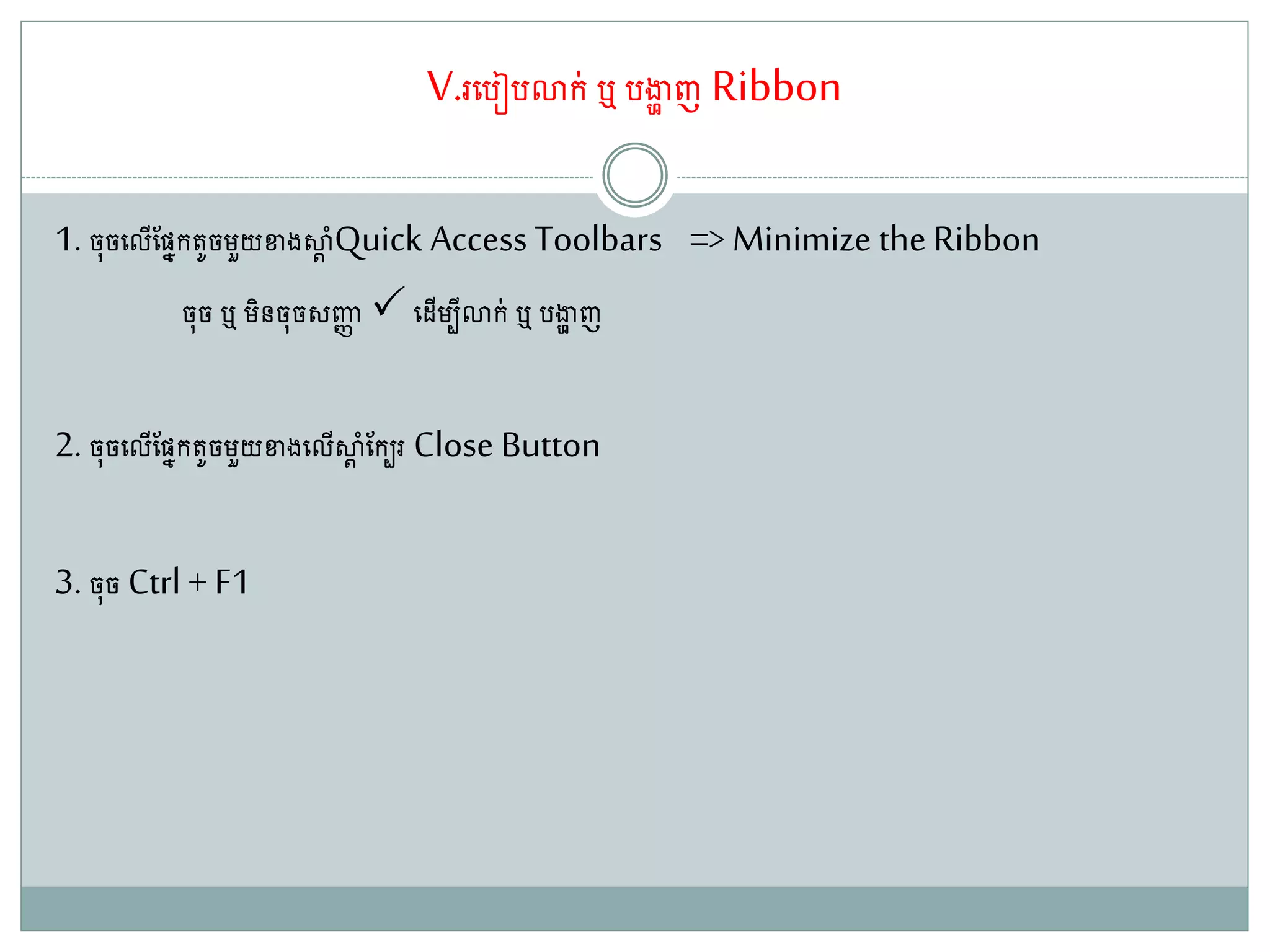 V.រតរៀរោក់ ឬ រងាា ញ Ribbon
1. ច៊ុចតលើណសនក ូចម្ួយខាងស្ថដ ាំQuick Access Toolbars => Minimize the Ribbon
ច៊ុច ឬ ម្ិនច៊ុចសញ្ជា តែើម្បីោក់ ឬ រងាា ញ
2. ច៊ុចតលើណសនក ូចម្ួយខាងតលើស្ថដ ាំណកបរ Close Button
3. ច៊ុច Ctrl + F1
 