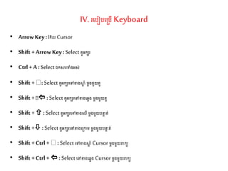 IV. រតរៀរត្រើ Keyboard
• ArrowKey :រំកិល Cursor
• Shift + ArrowKey :Select ួអកេរ
• Ctrl + A :Select ឯកស្ថរទាំងអស់
• Shift + : Select ួអកេរតៅខាងស្ថត ាំ ម្តងម្ួយ ួ
• Shift +  :Select ួអកេរតៅខាងតវវង ម្តងម្ួយ ួ
• Shift + :Select ួអកេរតៅខាងតលើ ម្តងម្ួយរនទ ់
• Shift + :Select ួអកេរតៅខាងត្កាម្ ម្តងម្ួយរនទ ់
• Shift + Ctrl + :Selectតៅខាងស្ថត ាំ Cursor ម្តងម្ួយពាកយ
• Shift + Ctrl + : Select តៅខាងតវវង Cursor ម្តងម្ួយពាកយ
 
