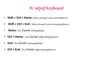 IV. រតរៀរត្រើKeyboard
• Shift + Ctrl + Home: Select តៅខាងតវវង Cursor ែល់ខាងតែើម្ននឯកស្ថរ
• Shift + Ctrl + End : Selectតៅខាងស្ថត ាំ Cursor ែល់ខាងច៊ុងរញ្ចរ់ននឯកស្ថរ
• Home : រំកិល Cursor តៅតែើម្រងអស់ននរនទ ់
• Ctrl + Home: : រំកិល Cursor តៅណសនកខាងតែើម្រងអស់ននឯកស្ថរ
• End : រំកិល Cursor តៅខាងច៊ុងរងអស់ននរនទ ់
• Ctrl + End : រំកិល Cursor តៅណសនកខាងត្កាម្រងអស់ននឯកស្ថរ
 