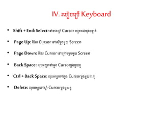 IV. រតរៀរត្រើKeyboard
• Shift+End:Selectតៅខាងស្ថត ាំ Cursorរហូ ែល់ច៊ុងរនទ ់
• PageUp: រំកិល Cursorតៅតលើម្តងម្ួយ Screen
• PageDown:រំកិល Cursorតៅត្កាម្ម្តងម្ួយ Screen
• BackSpace: ល៊ុរអកេរតៅតវវង Cursorម្តងម្ួយ ួ
• Ctrl+BackSpace:ល៊ុរអកេរតៅតវវង Cursorម្តងម្ួយពាកយ
• Delete:ល៊ុរអកេរតៅស្ថត ាំ Cursorម្តងម្ួយ ួ
 