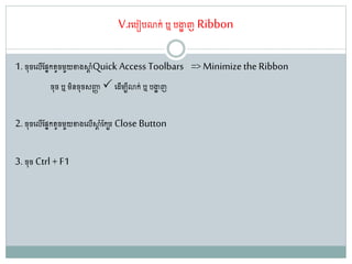 V.រតរៀរោក់ ឬ រងាា ញ Ribbon
1. ច៊ុចតលើណសនក ូចម្ួយខាងស្ថដ ាំQuick Access Toolbars => Minimize the Ribbon
ច៊ុច ឬ ម្ិនច៊ុចសញ្ជា តែើម្បីោក់ ឬ រងាា ញ
2. ច៊ុចតលើណសនក ូចម្ួយខាងតលើស្ថដ ាំណកបរ Close Button
3. ច៊ុច Ctrl + F1
 
