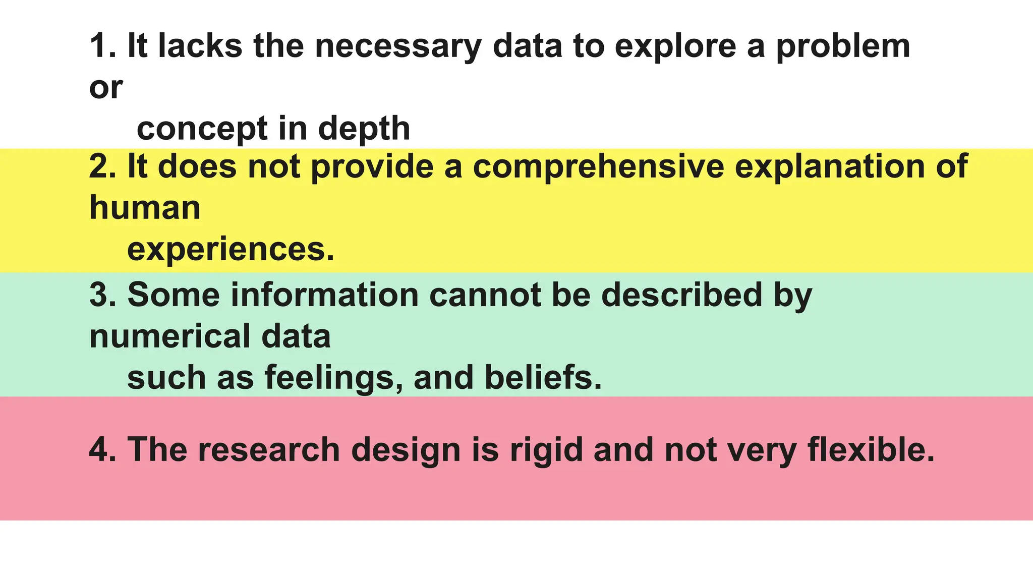 2. It does not provide a comprehensive explanation of
human
experiences.
1. It lacks the necessary data to explore a problem
or
concept in depth
3. Some information cannot be described by
numerical data
such as feelings, and beliefs.
4. The research design is rigid and not very flexible.
 