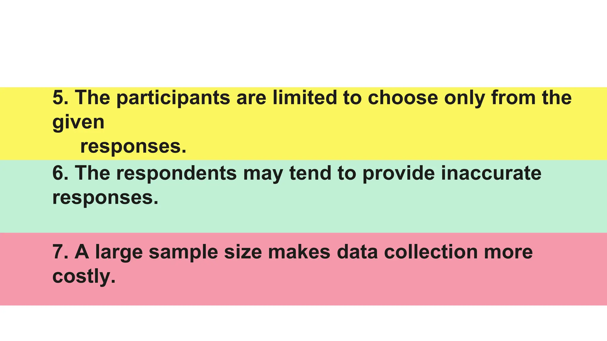 5. The participants are limited to choose only from the
given
responses.
6. The respondents may tend to provide inaccurate
responses.
7. A large sample size makes data collection more
costly.
 