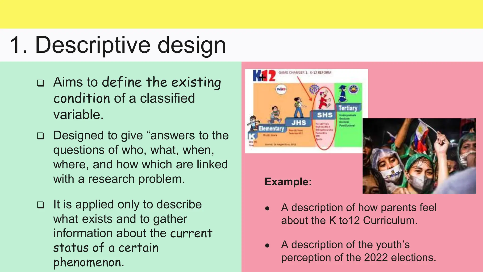 1. Descriptive design
 It is applied only to describe
what exists and to gather
information about the current
status of a certain
phenomenon.
 Aims to define the existing
condition of a classified
variable.
 Designed to give “answers to the
questions of who, what, when,
where, and how which are linked
with a research problem. Example:
● A description of how parents feel
about the K to12 Curriculum.
● A description of the youth’s
perception of the 2022 elections.
 