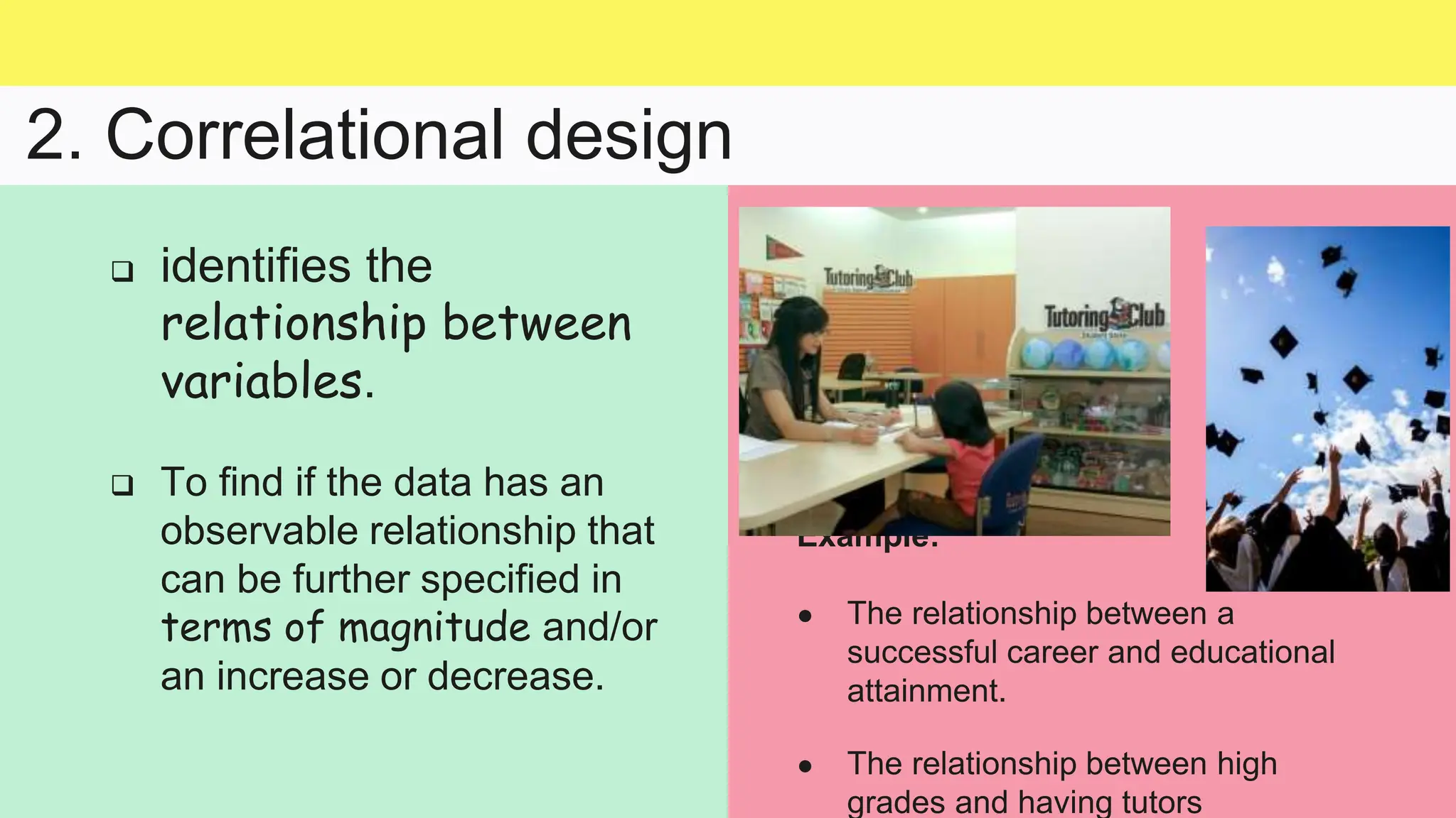 2. Correlational design
Example:
● The relationship between a
successful career and educational
attainment.
● The relationship between high
grades and having tutors
 identifies the
relationship between
variables.
 To find if the data has an
observable relationship that
can be further specified in
terms of magnitude and/or
an increase or decrease.
 