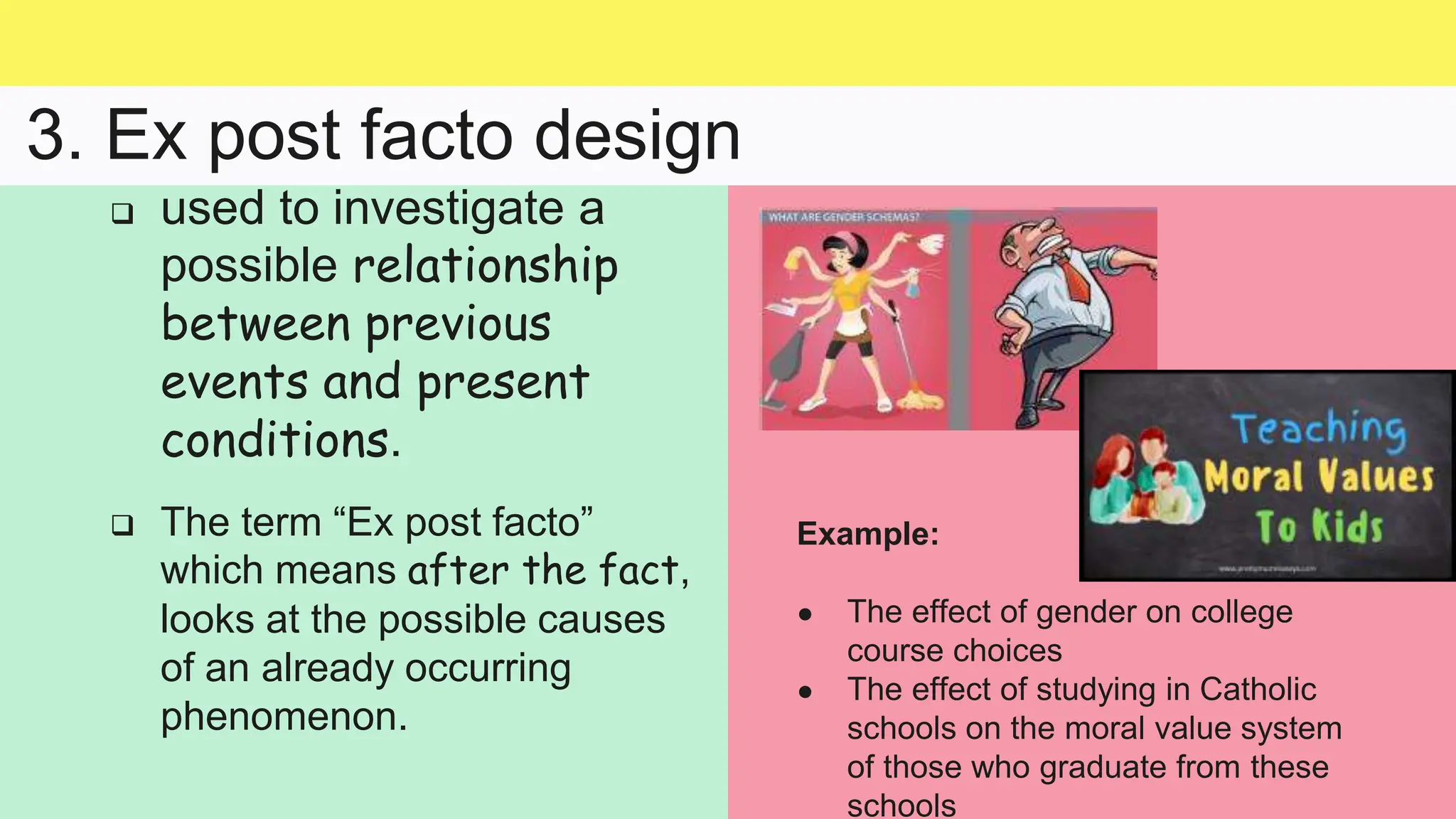 3. Ex post facto design
Example:
● The effect of gender on college
course choices
● The effect of studying in Catholic
schools on the moral value system
of those who graduate from these
schools
 used to investigate a
possible relationship
between previous
events and present
conditions.
 The term “Ex post facto”
which means after the fact,
looks at the possible causes
of an already occurring
phenomenon.
 