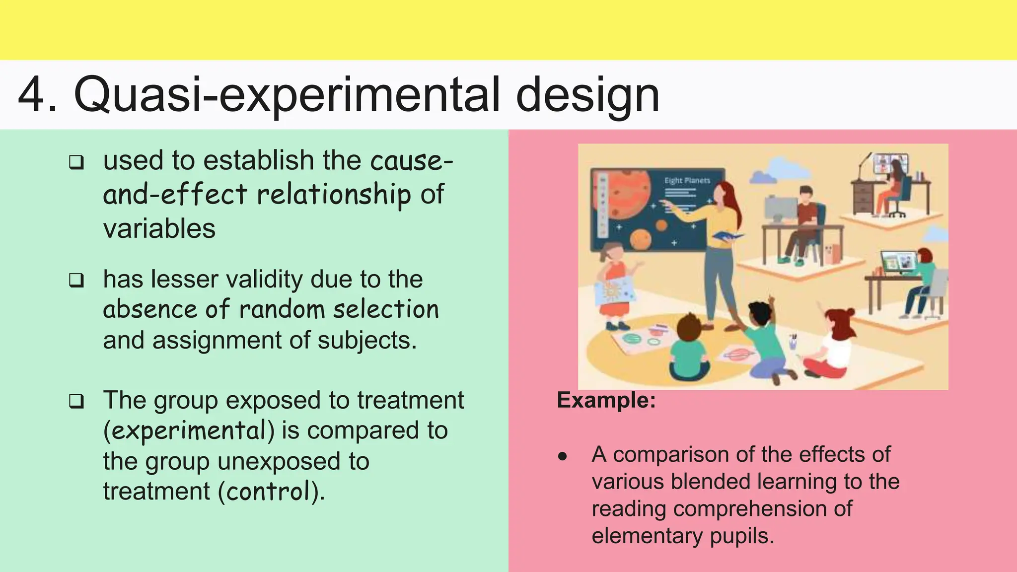 4. Quasi-experimental design
Example:
● A comparison of the effects of
various blended learning to the
reading comprehension of
elementary pupils.
 used to establish the cause-
and-effect relationship of
variables
 has lesser validity due to the
absence of random selection
and assignment of subjects.
 The group exposed to treatment
(experimental) is compared to
the group unexposed to
treatment (control).
 