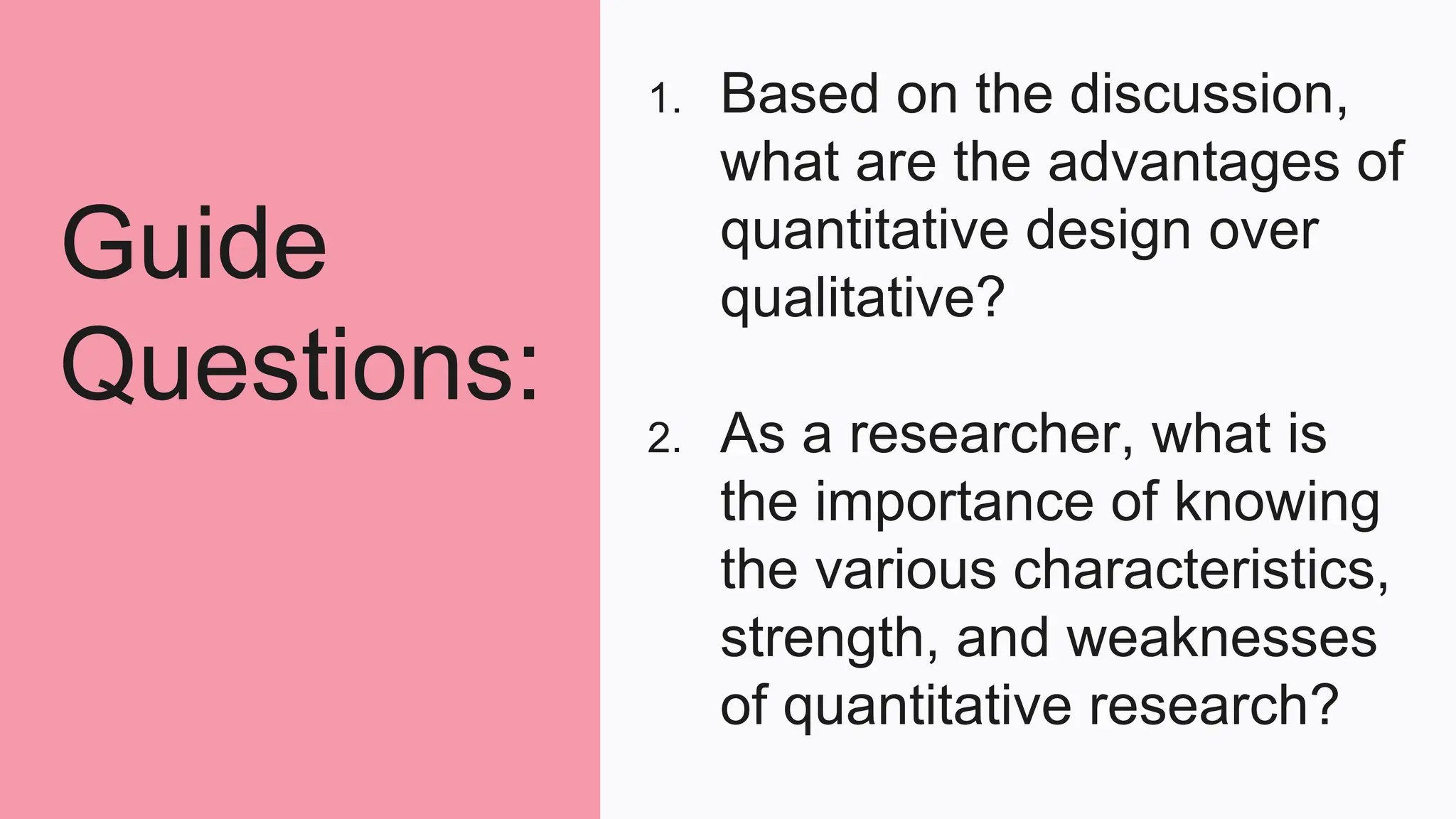Guide
Questions:
1. Based on the discussion,
what are the advantages of
quantitative design over
qualitative?
2. As a researcher, what is
the importance of knowing
the various characteristics,
strength, and weaknesses
of quantitative research?
 
