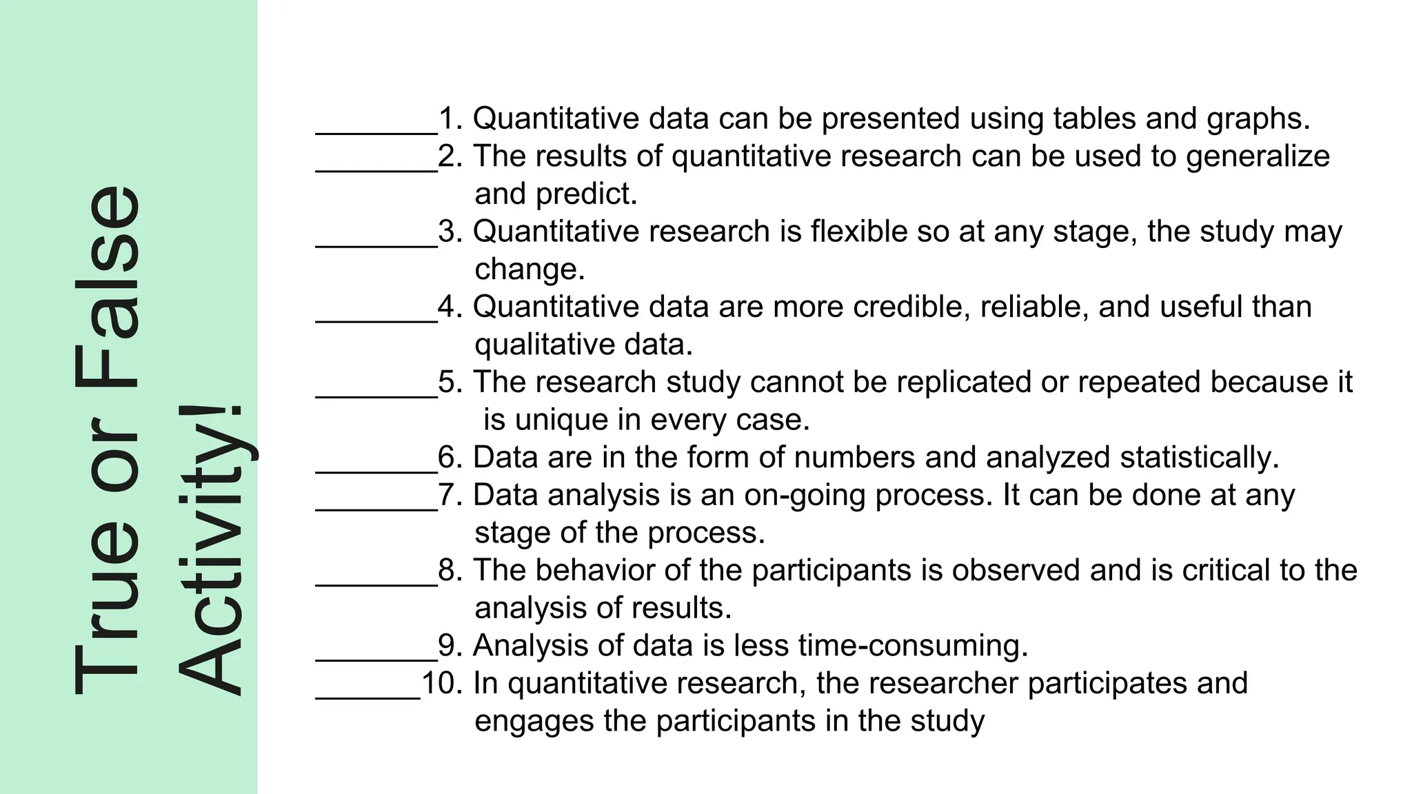 True
or
False
Activity!
_______1. Quantitative data can be presented using tables and graphs.
_______2. The results of quantitative research can be used to generalize
and predict.
_______3. Quantitative research is flexible so at any stage, the study may
change.
_______4. Quantitative data are more credible, reliable, and useful than
qualitative data.
_______5. The research study cannot be replicated or repeated because it
is unique in every case.
_______6. Data are in the form of numbers and analyzed statistically.
_______7. Data analysis is an on-going process. It can be done at any
stage of the process.
_______8. The behavior of the participants is observed and is critical to the
analysis of results.
_______9. Analysis of data is less time-consuming.
______10. In quantitative research, the researcher participates and
engages the participants in the study
 