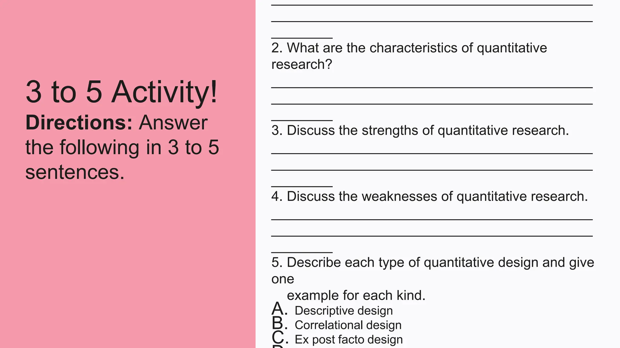 3 to 5 Activity!
Directions: Answer
the following in 3 to 5
sentences.
__________________________________________
__________________________________________
________
2. What are the characteristics of quantitative
research?
__________________________________________
__________________________________________
________
3. Discuss the strengths of quantitative research.
__________________________________________
__________________________________________
________
4. Discuss the weaknesses of quantitative research.
__________________________________________
__________________________________________
________
5. Describe each type of quantitative design and give
one
example for each kind.
A. Descriptive design
B. Correlational design
C. Ex post facto design
 