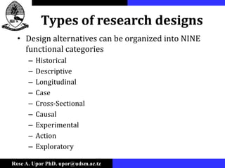 Rose A. Upor PhD. upor@udsm.ac.tz
Types of research designs
• Design alternatives can be organized into NINE
functional categories
– Historical
– Descriptive
– Longitudinal
– Case
– Cross-Sectional
– Causal
– Experimental
– Action
– Exploratory
 