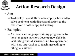Rose A. Upor PhD. upor@udsm.ac.tz
Action Research Design
• Aim
– To develop new skills or new approaches and to
solve problems with direct application to the
classroom or other applied setting.
• Examples
– An in-service language training programme to
help language teachers develop new skills in
facilitating class discussions i.e. to experiment
with new approaches to teaching reading to
bilingual children
 