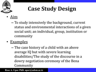 Rose A. Upor PhD. upor@udsm.ac.tz
Case Study Design
• Aim
– To study intensively the background, current
status and environmental interactions of a given
social unit; an individual, group, institution or
community
• Examples
– The case history of a child with an above
average IQ but with severe learning
disabilities/The study of the discourse in a
dowry negotiation ceremony of the Bena
Community
 