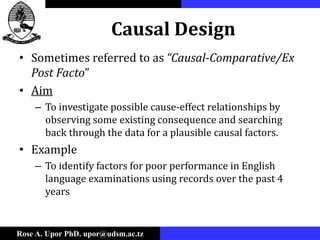 Rose A. Upor PhD. upor@udsm.ac.tz
Causal Design
• Sometimes referred to as “Causal-Comparative/Ex
Post Facto”
• Aim
– To investigate possible cause-effect relationships by
observing some existing consequence and searching
back through the data for a plausible causal factors.
• Example
– To identify factors for poor performance in English
language examinations using records over the past 4
years
 