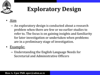 Rose A. Upor PhD. upor@udsm.ac.tz
Exploratory Design
• Aim
– An exploratory design is conducted about a research
problem when there are few or no earlier studies to
refer to. The focus is on gaining insights and familiarity
for later investigation or undertaken when problems
are in a preliminary stage of investigation.
• Example:
– Understanding the English Language Needs for
Secretarial and Administrative Officers
 