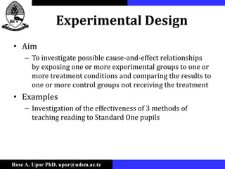 Rose A. Upor PhD. upor@udsm.ac.tz
Experimental Design
• Aim
– To investigate possible cause-and-effect relationships
by exposing one or more experimental groups to one or
more treatment conditions and comparing the results to
one or more control groups not receiving the treatment
• Examples
– Investigation of the effectiveness of 3 methods of
teaching reading to Standard One pupils
 