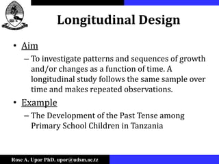 Rose A. Upor PhD. upor@udsm.ac.tz
Longitudinal Design
• Aim
– To investigate patterns and sequences of growth
and/or changes as a function of time. A
longitudinal study follows the same sample over
time and makes repeated observations.
• Example
– The Development of the Past Tense among
Primary School Children in Tanzania
 