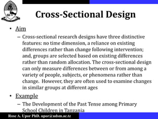 Rose A. Upor PhD. upor@udsm.ac.tz
Cross-Sectional Design
• Aim
– Cross-sectional research designs have three distinctive
features: no time dimension, a reliance on existing
differences rather than change following intervention;
and, groups are selected based on existing differences
rather than random allocation. The cross-sectional design
can only measure differences between or from among a
variety of people, subjects, or phenomena rather than
change. However, they are often used to examine changes
in similar groups at different ages
• Example
– The Development of the Past Tense among Primary
School Children in Tanzania
 
