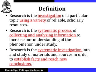 Rose A. Upor PhD. upor@udsm.ac.tz
Definition
• Research is the investigation of a particular
topic using a variety of reliable, scholarly
resources.
• Research is the systematic process of
collecting and analyzing information to
increase our understanding of the
phenomenon under study.
• Research is the systematic investigation into
and study of materials and sources in order
to establish facts and reach new
conclusions.
 