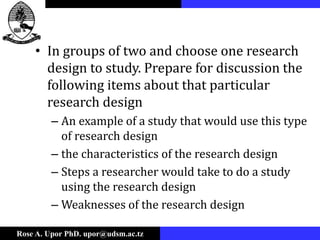 Rose A. Upor PhD. upor@udsm.ac.tz
• In groups of two and choose one research
design to study. Prepare for discussion the
following items about that particular
research design
– An example of a study that would use this type
of research design
– the characteristics of the research design
– Steps a researcher would take to do a study
using the research design
– Weaknesses of the research design
 