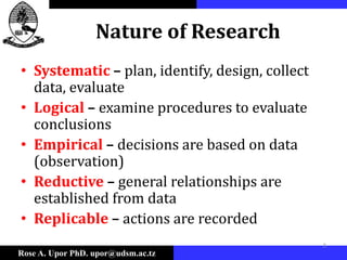 Rose A. Upor PhD. upor@udsm.ac.tz
3
Nature of Research
• Systematic – plan, identify, design, collect
data, evaluate
• Logical – examine procedures to evaluate
conclusions
• Empirical – decisions are based on data
(observation)
• Reductive – general relationships are
established from data
• Replicable – actions are recorded
 
