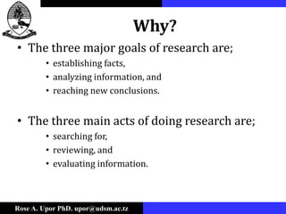 Rose A. Upor PhD. upor@udsm.ac.tz
Why?
• The three major goals of research are;
• establishing facts,
• analyzing information, and
• reaching new conclusions.
• The three main acts of doing research are;
• searching for,
• reviewing, and
• evaluating information.
 