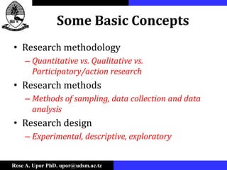 Rose A. Upor PhD. upor@udsm.ac.tz
Some Basic Concepts
• Research methodology
– Quantitative vs. Qualitative vs.
Participatory/action research
• Research methods
– Methods of sampling, data collection and data
analysis
• Research design
– Experimental, descriptive, exploratory
 