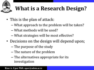 Rose A. Upor PhD. upor@udsm.ac.tz
What is a Research Design?
• This is the plan of attack:
– What approach to the problem will be taken?
– What methods will be used?
– What strategies will be most effective?
• Decisions on the design will depend upon;
– The purpose of the study
– The nature of the problem
– The alternatives appropriate for its
investigation
 