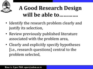 Rose A. Upor PhD. upor@udsm.ac.tz
A Good Research Design
will be able to………….
• Identify the research problem clearly and
justify its selection,
• Review previously published literature
associated with the problem area,
• Clearly and explicitly specify hypotheses
[i.e., research questions] central to the
problem selected,
 
