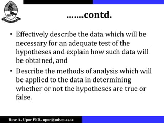 Rose A. Upor PhD. upor@udsm.ac.tz
…….contd.
• Effectively describe the data which will be
necessary for an adequate test of the
hypotheses and explain how such data will
be obtained, and
• Describe the methods of analysis which will
be applied to the data in determining
whether or not the hypotheses are true or
false.
 
