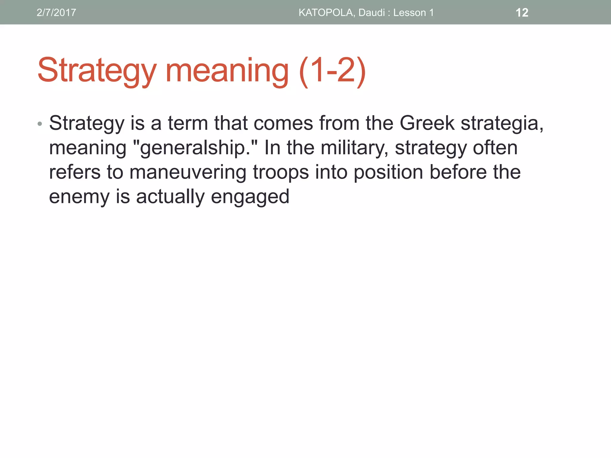 Strategy meaning (1-2)
• Strategy is a term that comes from the Greek strategia,
meaning "generalship." In the military, strategy often
refers to maneuvering troops into position before the
enemy is actually engaged
122/7/2017 KATOPOLA, Daudi : Lesson 1
 