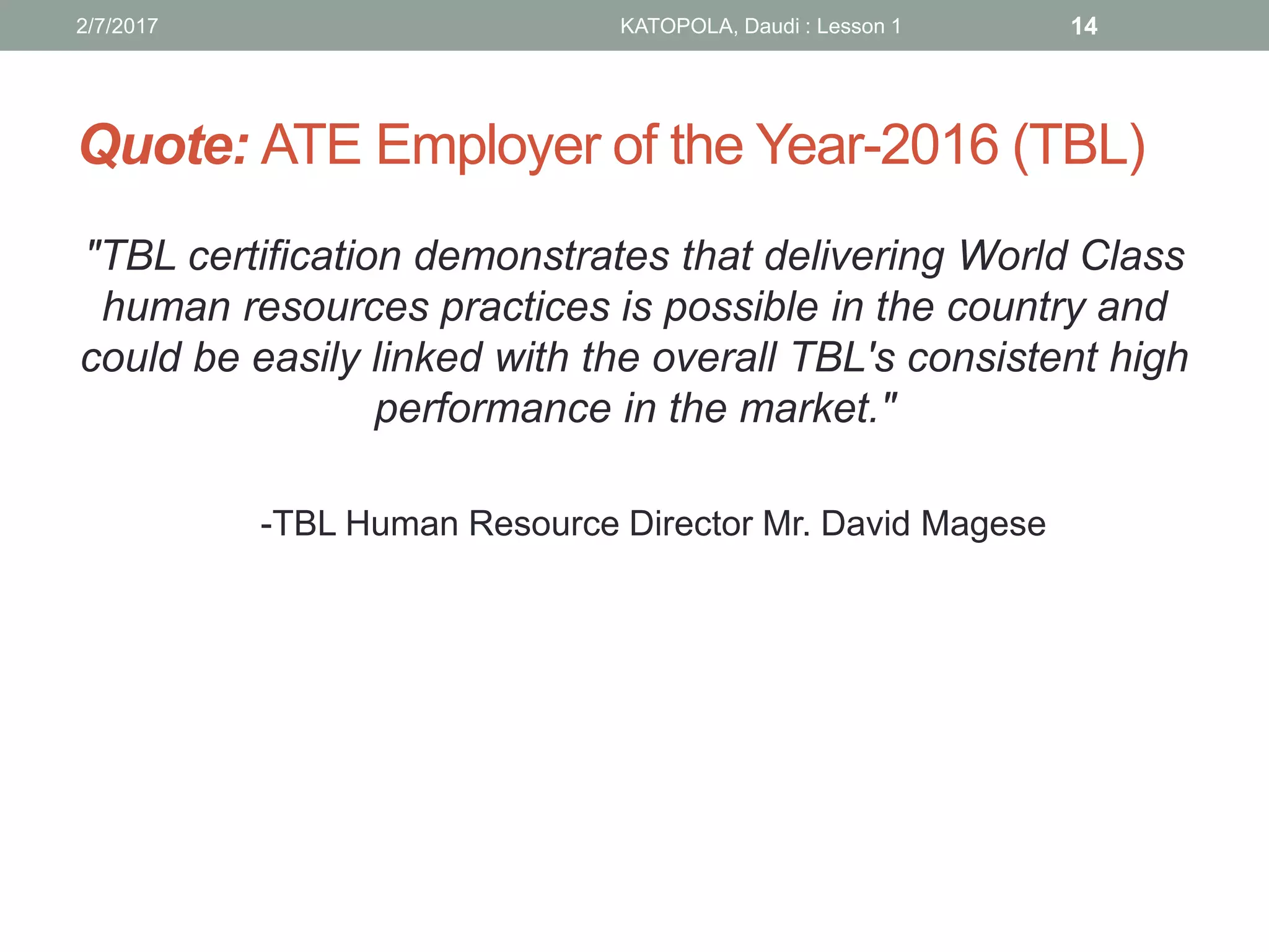 Quote: ATE Employer of the Year-2016 (TBL)
"TBL certification demonstrates that delivering World Class
human resources practices is possible in the country and
could be easily linked with the overall TBL's consistent high
performance in the market."
-TBL Human Resource Director Mr. David Magese
2/7/2017 KATOPOLA, Daudi : Lesson 1 14
 
