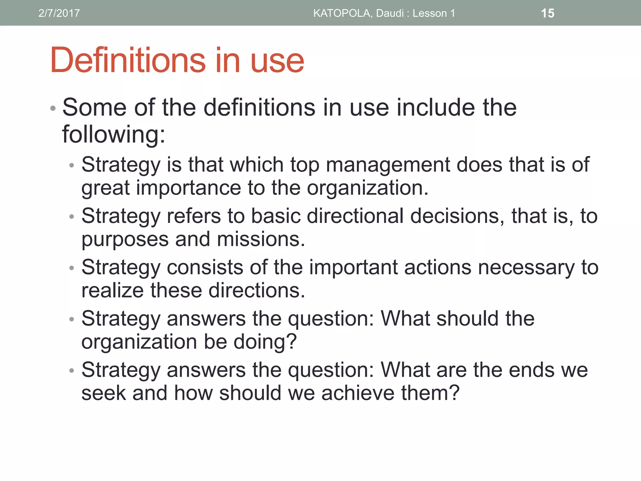 Definitions in use
• Some of the definitions in use include the
following:
• Strategy is that which top management does that is of
great importance to the organization.
• Strategy refers to basic directional decisions, that is, to
purposes and missions.
• Strategy consists of the important actions necessary to
realize these directions.
• Strategy answers the question: What should the
organization be doing?
• Strategy answers the question: What are the ends we
seek and how should we achieve them?
152/7/2017 KATOPOLA, Daudi : Lesson 1
 