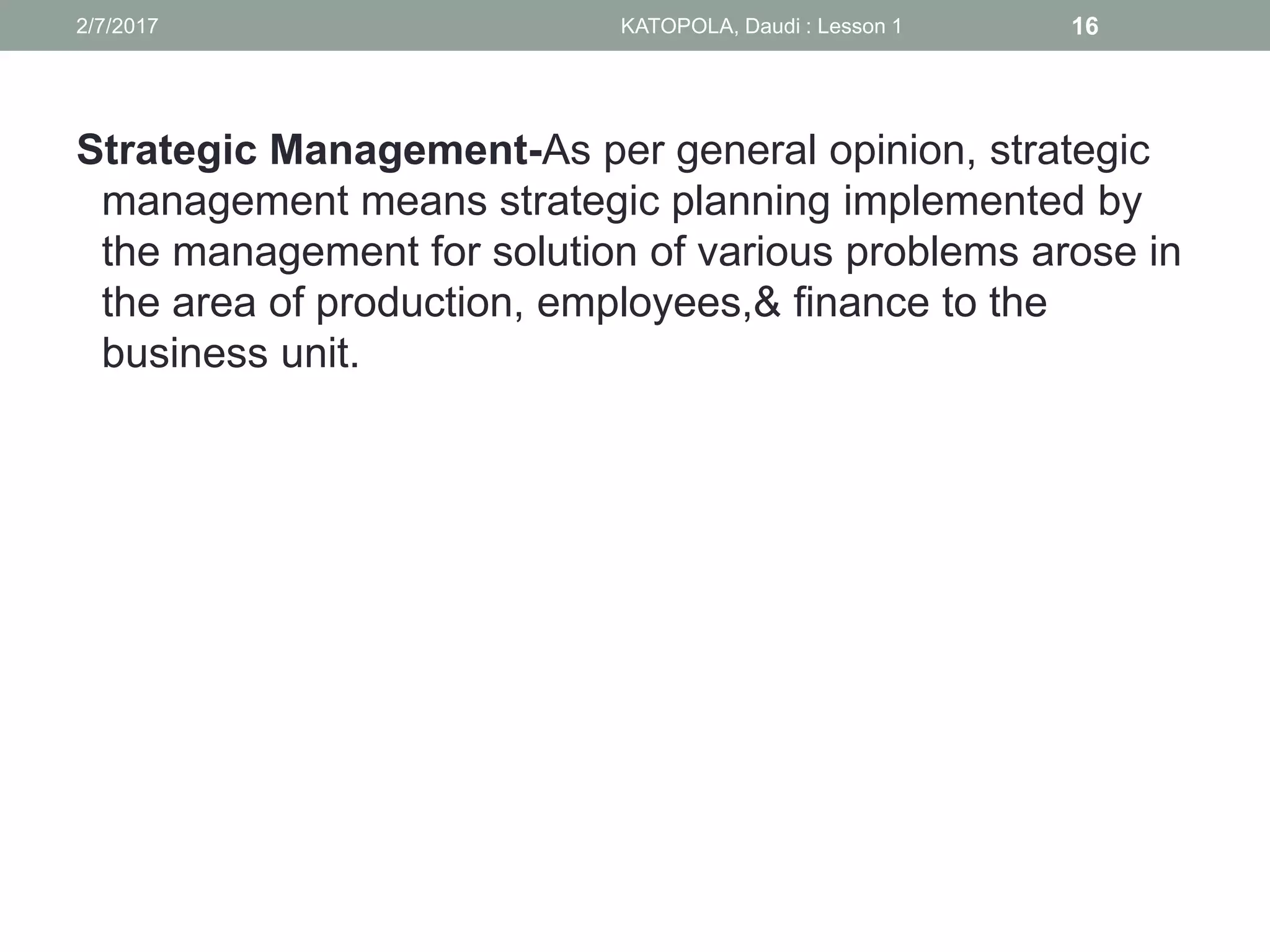 Strategic Management-As per general opinion, strategic
management means strategic planning implemented by
the management for solution of various problems arose in
the area of production, employees,& finance to the
business unit.
162/7/2017 KATOPOLA, Daudi : Lesson 1
 