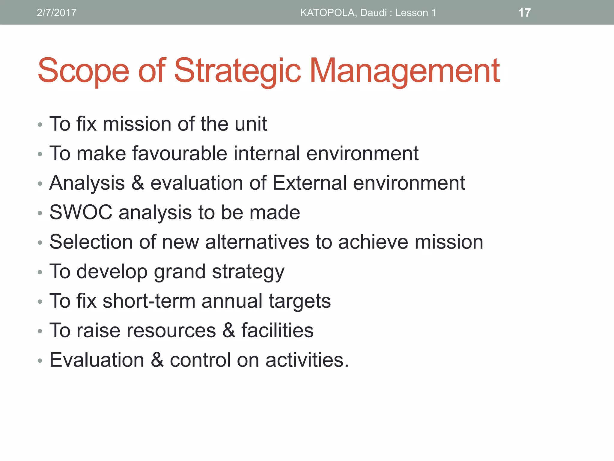 Scope of Strategic Management
• To fix mission of the unit
• To make favourable internal environment
• Analysis & evaluation of External environment
• SWOC analysis to be made
• Selection of new alternatives to achieve mission
• To develop grand strategy
• To fix short-term annual targets
• To raise resources & facilities
• Evaluation & control on activities.
172/7/2017 KATOPOLA, Daudi : Lesson 1
 