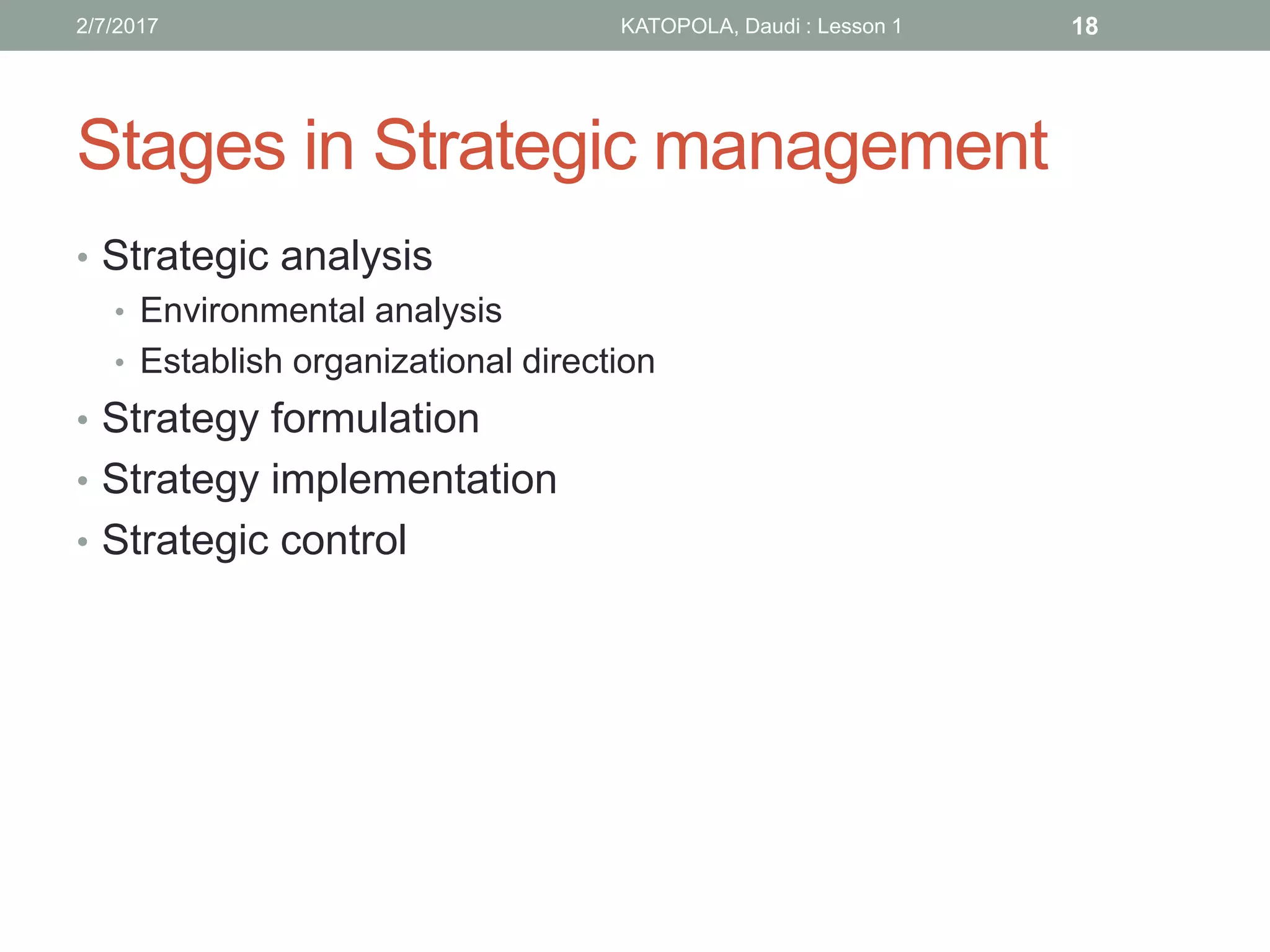 Stages in Strategic management
• Strategic analysis
• Environmental analysis
• Establish organizational direction
• Strategy formulation
• Strategy implementation
• Strategic control
182/7/2017 KATOPOLA, Daudi : Lesson 1
 