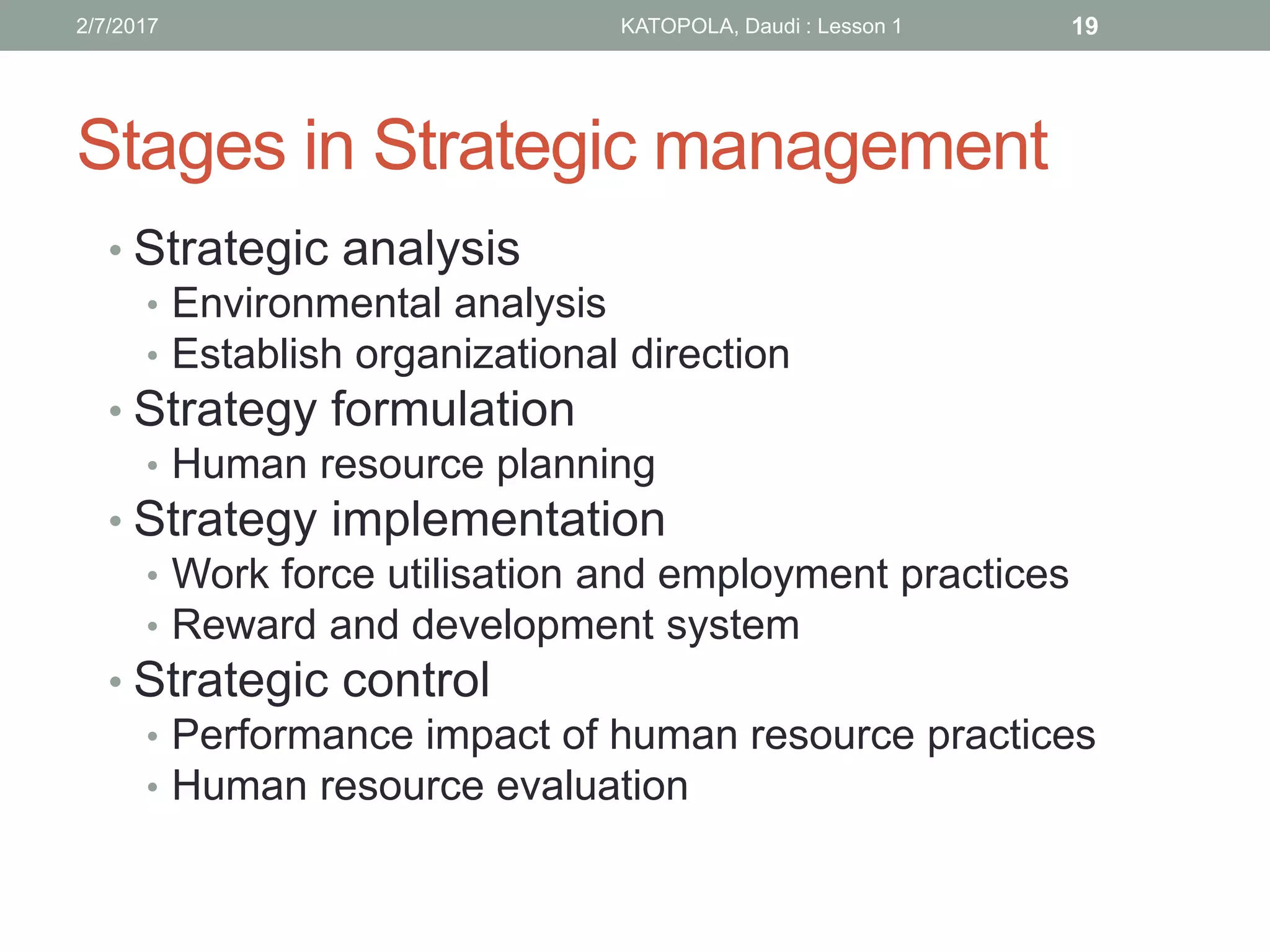 Stages in Strategic management
• Strategic analysis
• Environmental analysis
• Establish organizational direction
• Strategy formulation
• Human resource planning
• Strategy implementation
• Work force utilisation and employment practices
• Reward and development system
• Strategic control
• Performance impact of human resource practices
• Human resource evaluation
192/7/2017 KATOPOLA, Daudi : Lesson 1
 