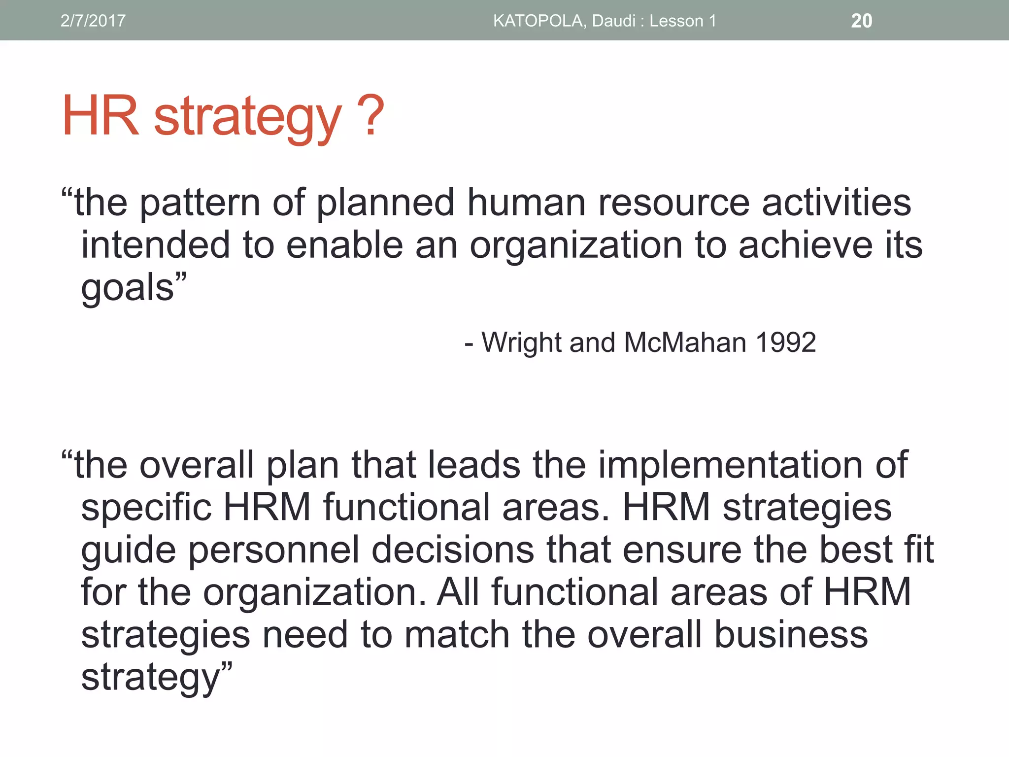 HR strategy ?
“the pattern of planned human resource activities
intended to enable an organization to achieve its
goals”
- Wright and McMahan 1992
“the overall plan that leads the implementation of
specific HRM functional areas. HRM strategies
guide personnel decisions that ensure the best fit
for the organization. All functional areas of HRM
strategies need to match the overall business
strategy”
202/7/2017 KATOPOLA, Daudi : Lesson 1
 