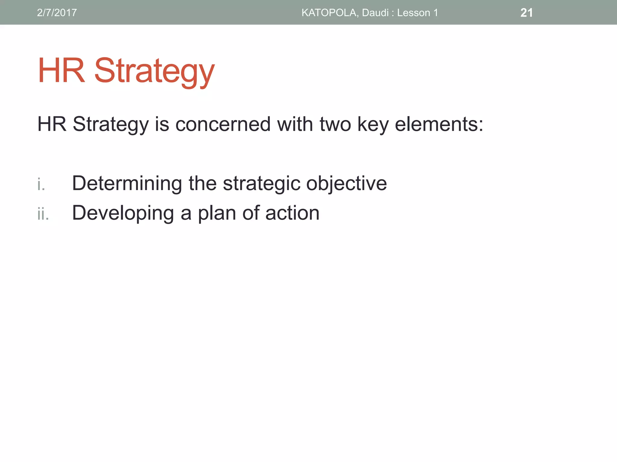 HR Strategy
HR Strategy is concerned with two key elements:
i. Determining the strategic objective
ii. Developing a plan of action
212/7/2017 KATOPOLA, Daudi : Lesson 1
 