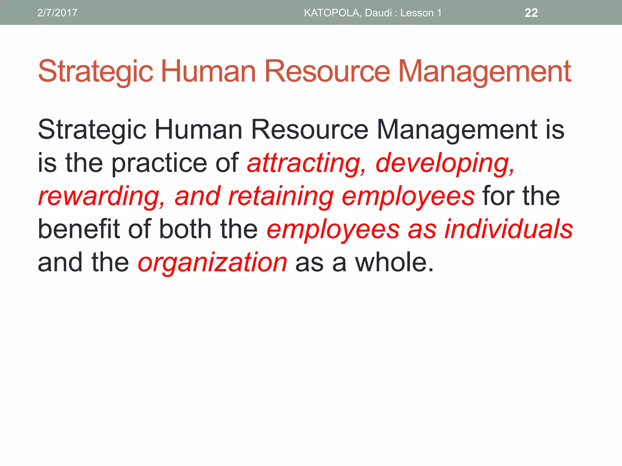 Strategic Human Resource Management
Strategic Human Resource Management is
is the practice of attracting, developing,
rewarding, and retaining employees for the
benefit of both the employees as individuals
and the organization as a whole.
222/7/2017 KATOPOLA, Daudi : Lesson 1
 